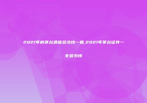 2021年的茅台酒值多少钱一瓶,2021年茅台证件一支多少钱