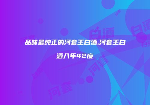 品味最纯正的河套王白酒,河套王白酒八年42度