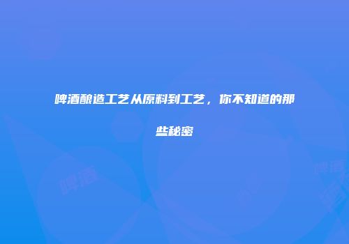 啤酒酿造工艺从原料到工艺，你不知道的那些秘密