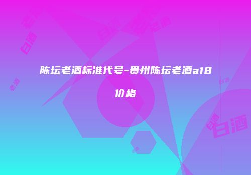 陈坛老酒标准代号-贵州陈坛老酒a18价格
