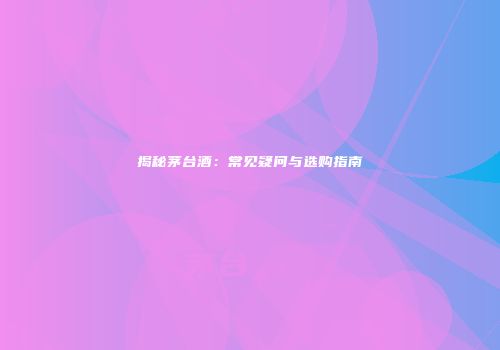 揭秘茅台酒：常见疑问与选购指南