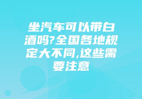 坐汽车可以带白酒吗?全国各地规定大不同,这些需要注意