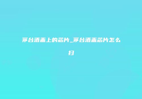 茅台酒盖上的芯片_茅台酒盖芯片怎么扫