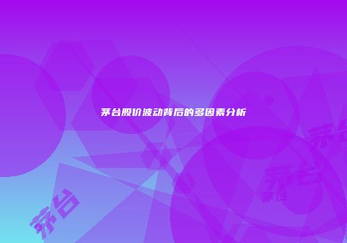 茅台股价波动背后的多因素分析