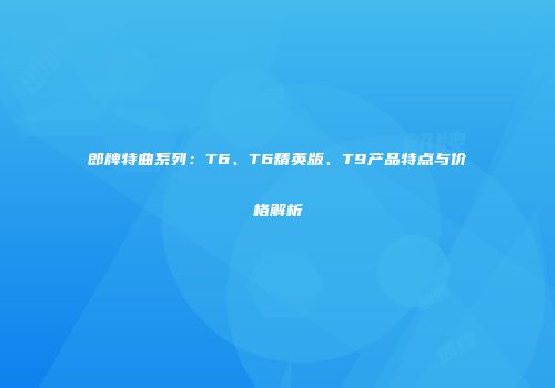 郎牌特曲系列：T6、T6精英版、T9产品特点与价格解析
