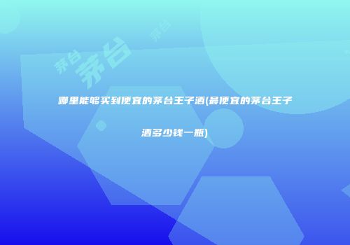 哪里能够买到便宜的茅台王子酒(最便宜的茅台王子酒多少钱一瓶)