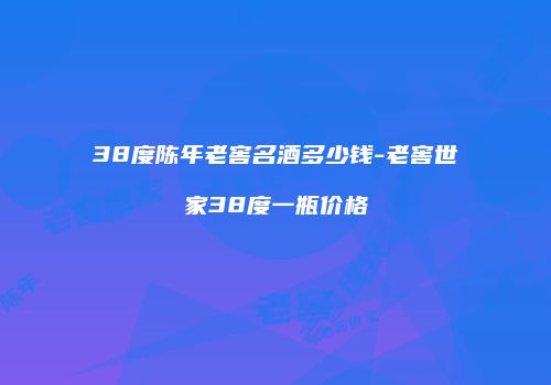 38度陈年老窖名酒多少钱-老窖世家38度一瓶价格