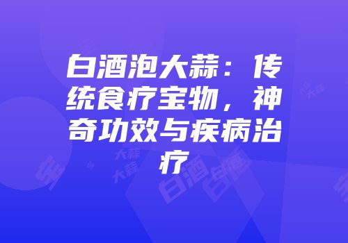 白酒泡大蒜：传统食疗宝物，神奇功效与疾病治疗