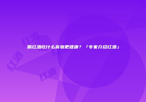 喝红酒吃什么食物更健康？「专家介绍红酒」