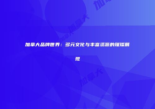 加拿大品牌世界：多元文化与丰富资源的璀璨展现