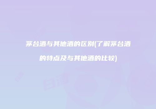 茅台酒与其他酒的区别(了解茅台酒的特点及与其他酒的比较)