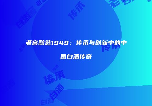 老窖酿造1949：传承与创新中的中国白酒传奇