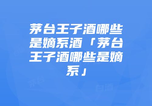 茅台王子酒哪些是嫡系酒「茅台王子酒哪些是嫡系」