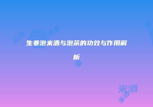 生姜泡米酒与泡茶的功效与作用解析
