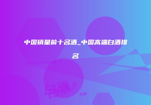 中国销量前十名酒_中国高端白酒排名