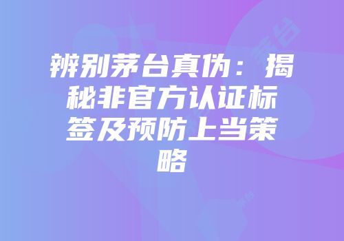 辨别茅台真伪：揭秘非官方认证标签及预防上当策略