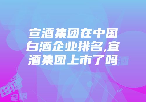 宣酒集团在中国白酒企业排名,宣酒集团上市了吗