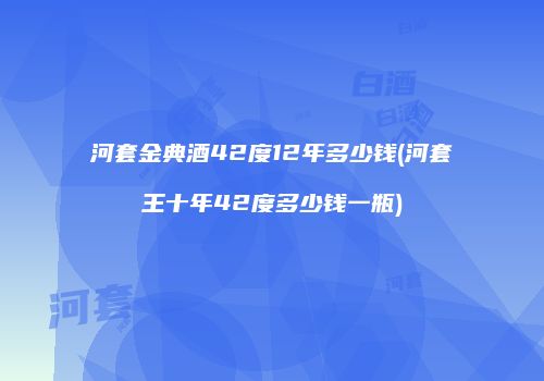 河套金典酒42度12年多少钱(河套王十年42度多少钱一瓶)