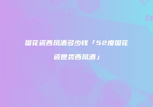 国花瓷西凤酒多少钱「52度国花瓷世袭西凤酒」