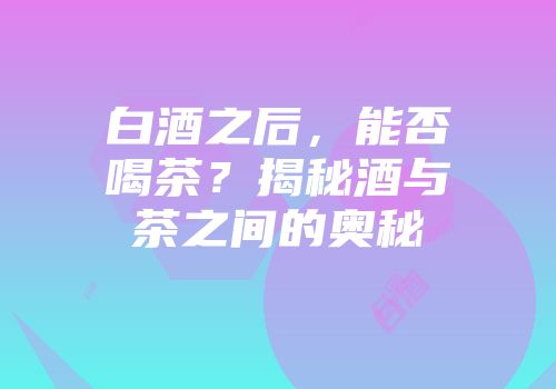 白酒之后，能否喝茶？揭秘酒与茶之间的奥秘