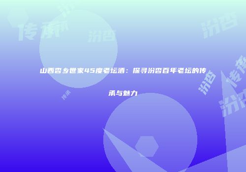 山西杏乡世家45度老坛酒：探寻汾杏百年老坛的传承与魅力