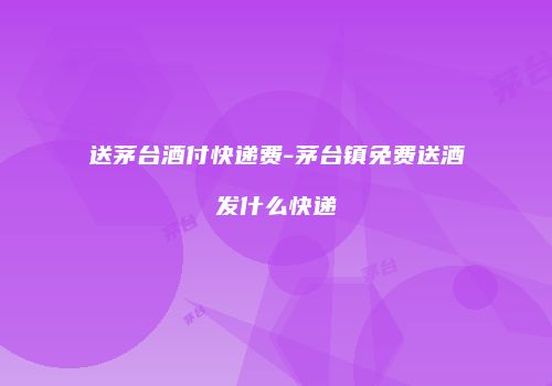送茅台酒付快递费-茅台镇免费送酒发什么快递