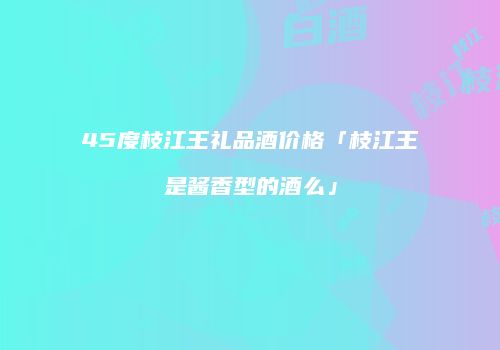 45度枝江王礼品酒价格「枝江王是酱香型的酒么」