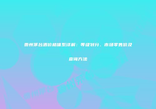 贵州茅台酒价格体系详解：等级划分、市场零售价及查询方法