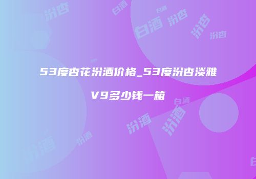 53度杏花汾酒价格_53度汾杏淡雅V9多少钱一箱