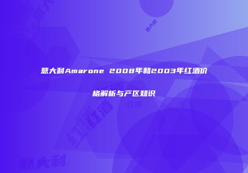 意大利Amarone 2008年和2003年红酒价格解析与产区知识
