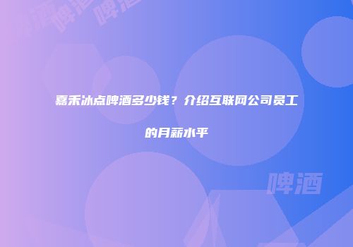 嘉禾冰点啤酒多少钱？介绍互联网公司员工的月薪水平