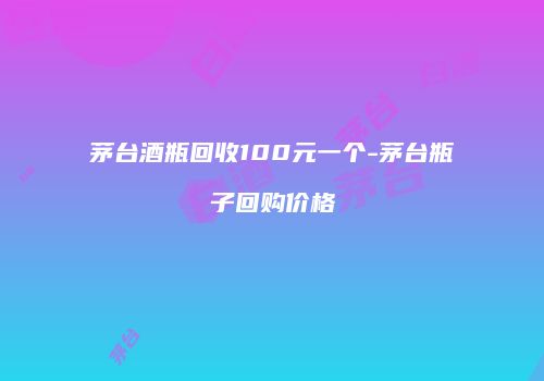 茅台酒瓶回收100元一个-茅台瓶子回购价格