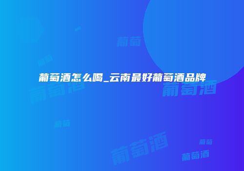 葡萄酒怎么喝_云南最好葡萄酒品牌