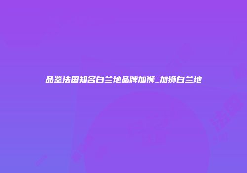 品鉴法国知名白兰地品牌加狮_加狮白兰地