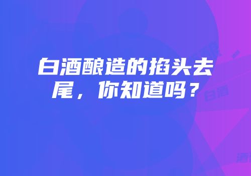 白酒酿造的掐头去尾，你知道吗？