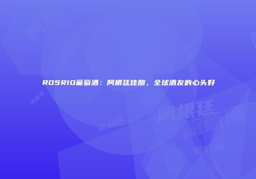 ROSRIO葡萄酒：阿根廷佳酿，全球酒友的心头好