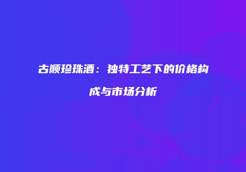 古顺珍珠酒：独特工艺下的价格构成与市场分析