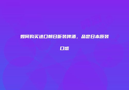 如何购买进口朝日听装啤酒，品尝日本原装口感