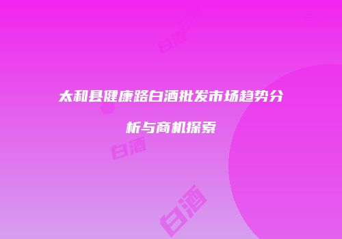 太和县健康路白酒批发市场趋势分析与商机探索