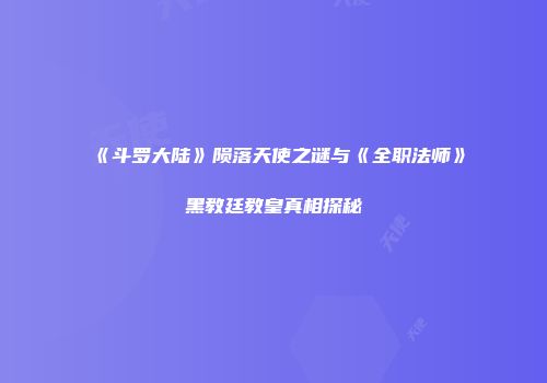 《斗罗大陆》陨落天使之谜与《全职法师》黑教廷教皇真相探秘