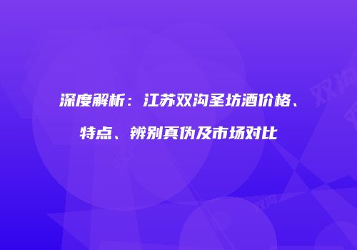 深度解析：江苏双沟圣坊酒价格、特点、辨别真伪及市场对比