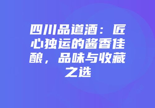 四川品道酒：匠心独运的酱香佳酿，品味与收藏之选