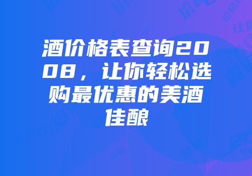 酒价格表查询2008，让你轻松选购最优惠的美酒佳酿