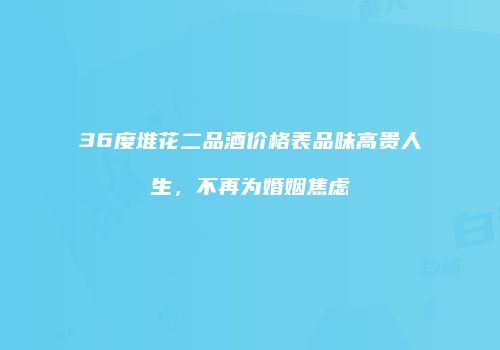 36度堆花二品酒价格表品味高贵人生，不再为婚姻焦虑