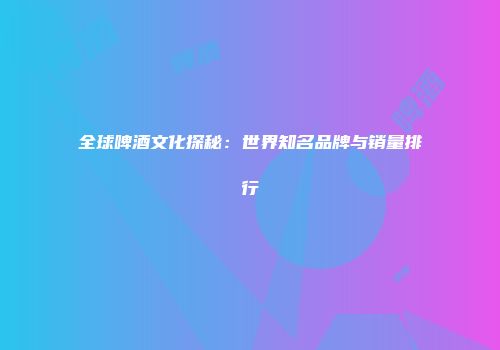 全球啤酒文化探秘：世界知名品牌与销量排行
