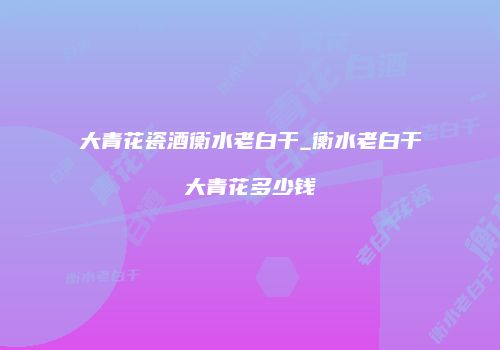 大青花瓷酒衡水老白干_衡水老白干大青花多少钱