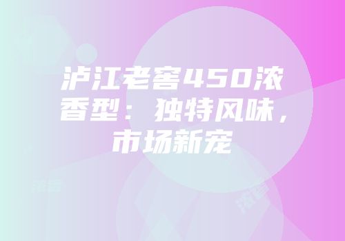 泸江老窖450浓香型：独特风味，市场新宠