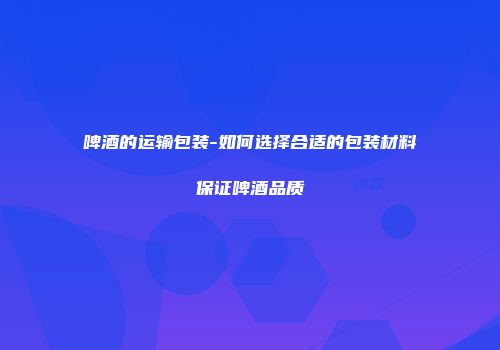 啤酒的运输包装-如何选择合适的包装材料保证啤酒品质