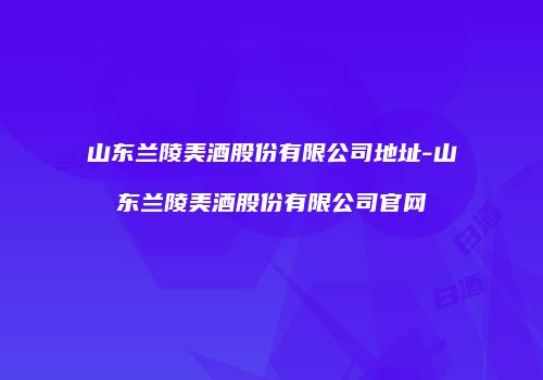 山东兰陵美酒股份有限公司地址-山东兰陵美酒股份有限公司官网
