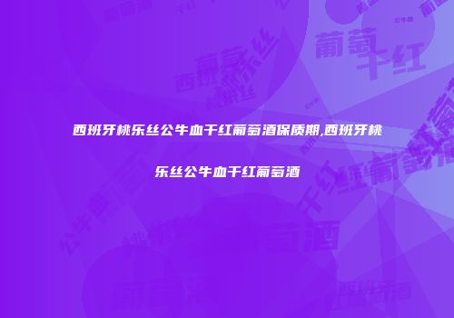 西班牙桃乐丝公牛血干红葡萄酒保质期,西班牙桃乐丝公牛血干红葡萄酒